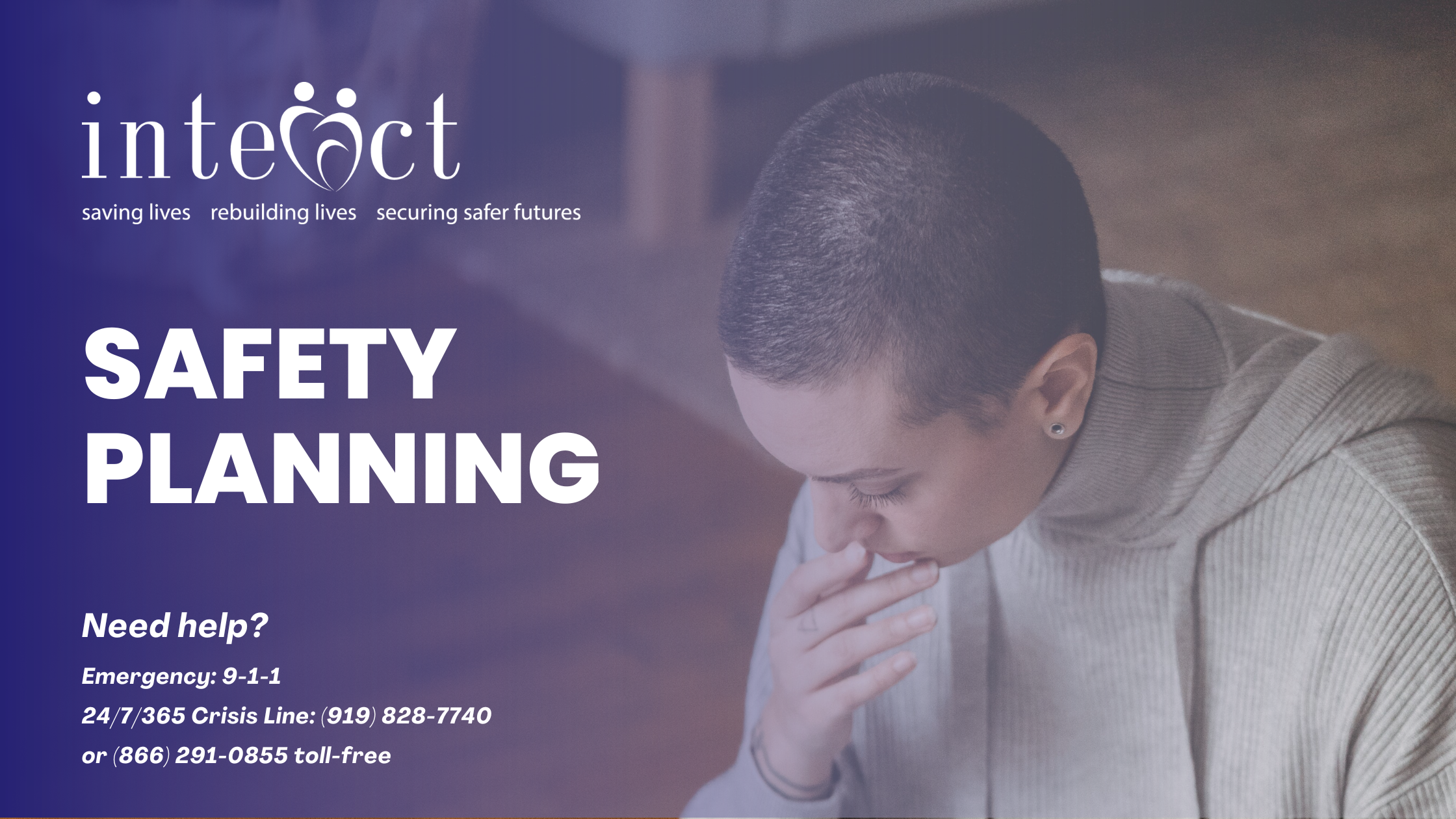 Safety planning with InterAct. Need help? Need help? Emergency: 9-1-1 24/7/365 Crisis Line: (919) 828-7740 or (866) 291-0855 toll-free